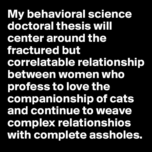 My behavioral science doctoral thesis will center around the fractured but correlatable relationship between women who profess to love the companionship of cats and continue to weave complex relationshios with complete assholes.