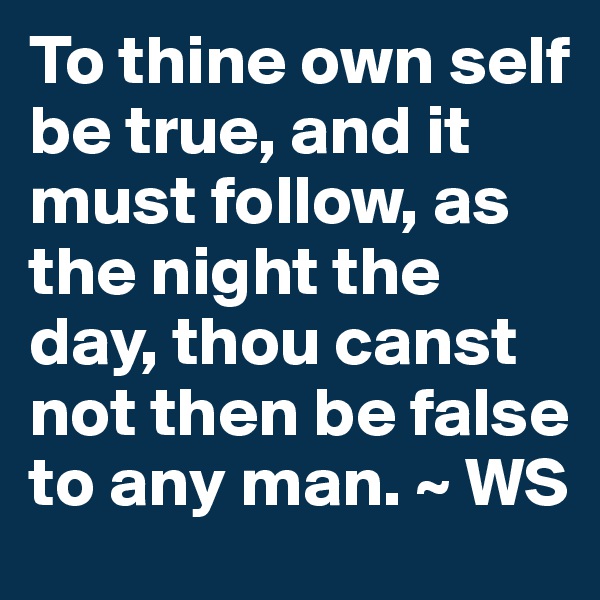 To thine own self be true, and it must follow, as the night the day, thou canst not then be false to any man. ~ WS