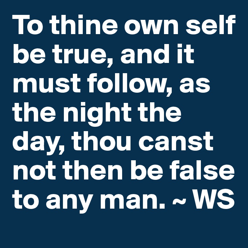 To thine own self be true, and it must follow, as the night the day, thou canst not then be false to any man. ~ WS