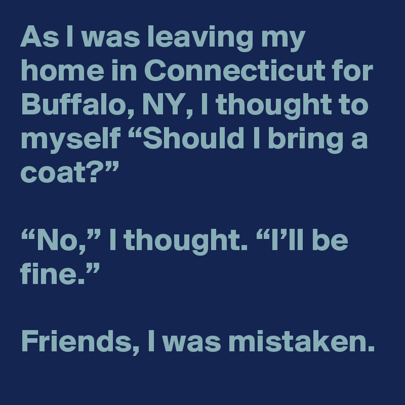 As I was leaving my home in Connecticut for Buffalo, NY, I thought to myself “Should I bring a coat?”

“No,” I thought. “I’ll be fine.” 

Friends, I was mistaken.
