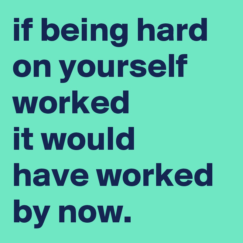 if being hard on yourself worked it would have worked by now. - Post by ...