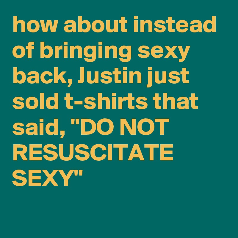 how about instead of bringing sexy back, Justin just sold t-shirts that said, "DO NOT RESUSCITATE SEXY"