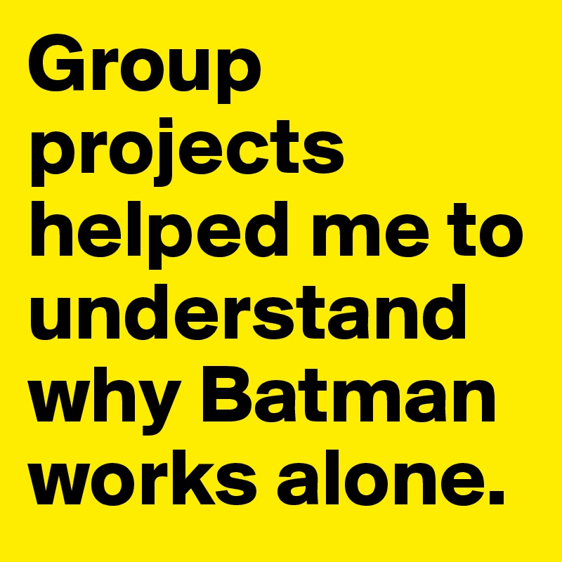 Group projects helped me to understand why Batman works alone. 