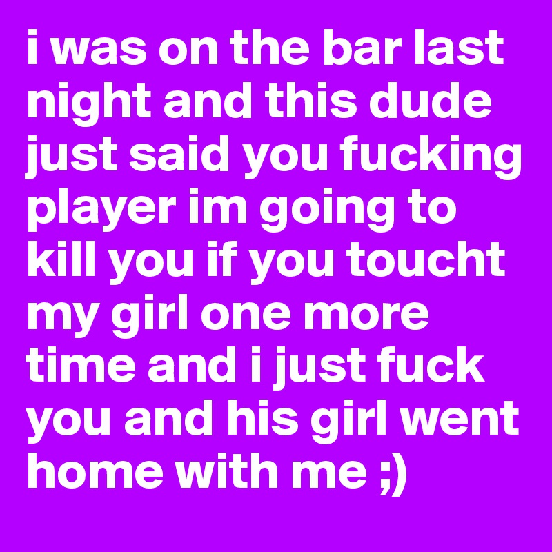 i was on the bar last night and this dude just said you fucking player im going to kill you if you toucht my girl one more time and i just fuck you and his girl went home with me ;)