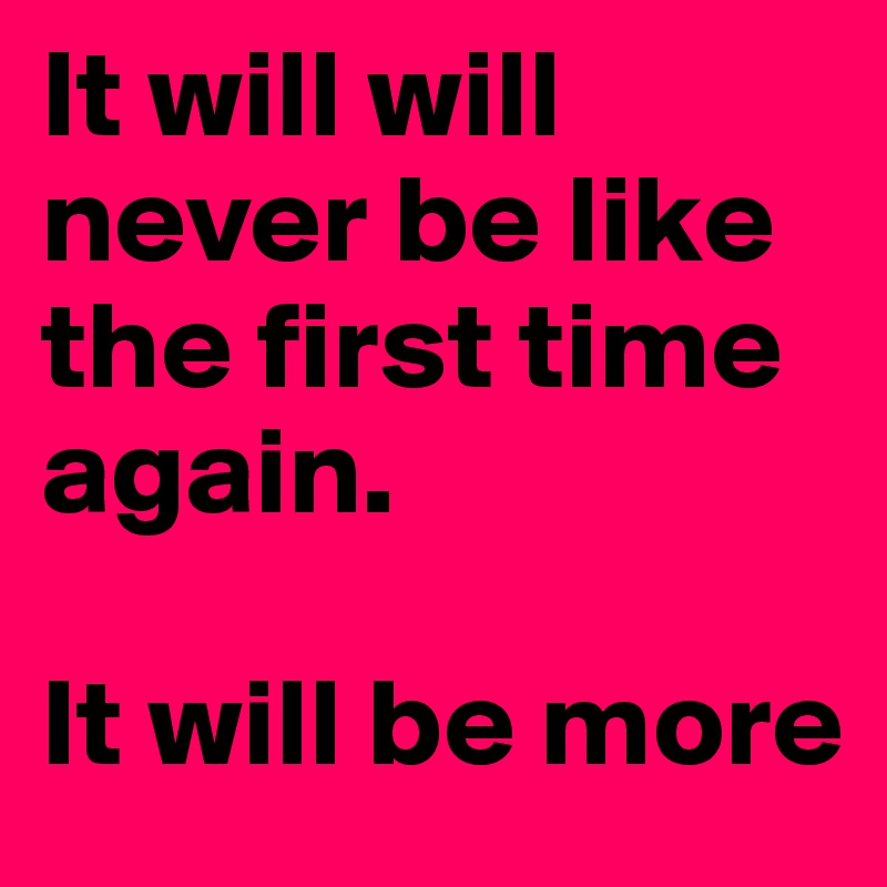 It will will never be like the first time again.

It will be more