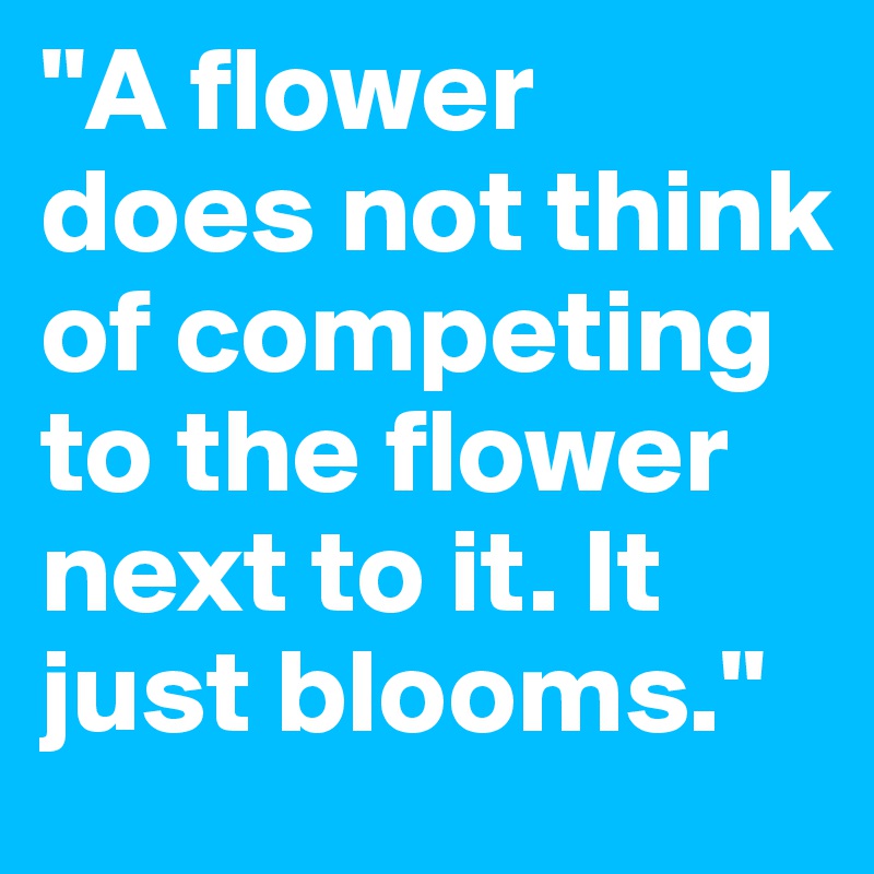 "A flower does not think of competing to the flower next to it. It just blooms."