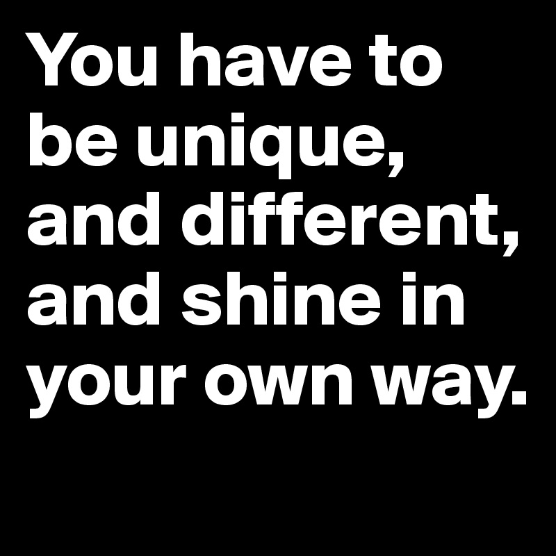 You have to be unique, and different, and shine in your own way. 
