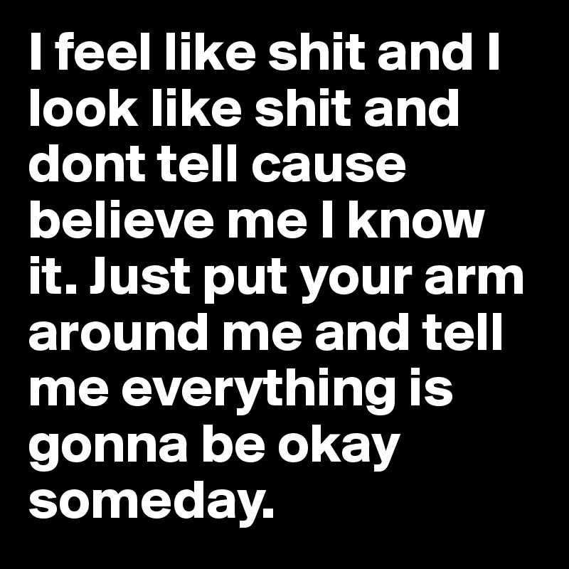 I feel like shit and I look like shit and dont tell cause believe me I know it. Just put your arm around me and tell me everything is gonna be okay someday. 