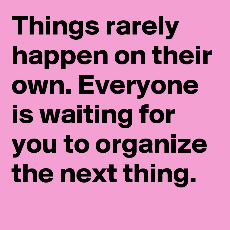 Things rarely happen on their own. Everyone is waiting for you to organize the next thing.