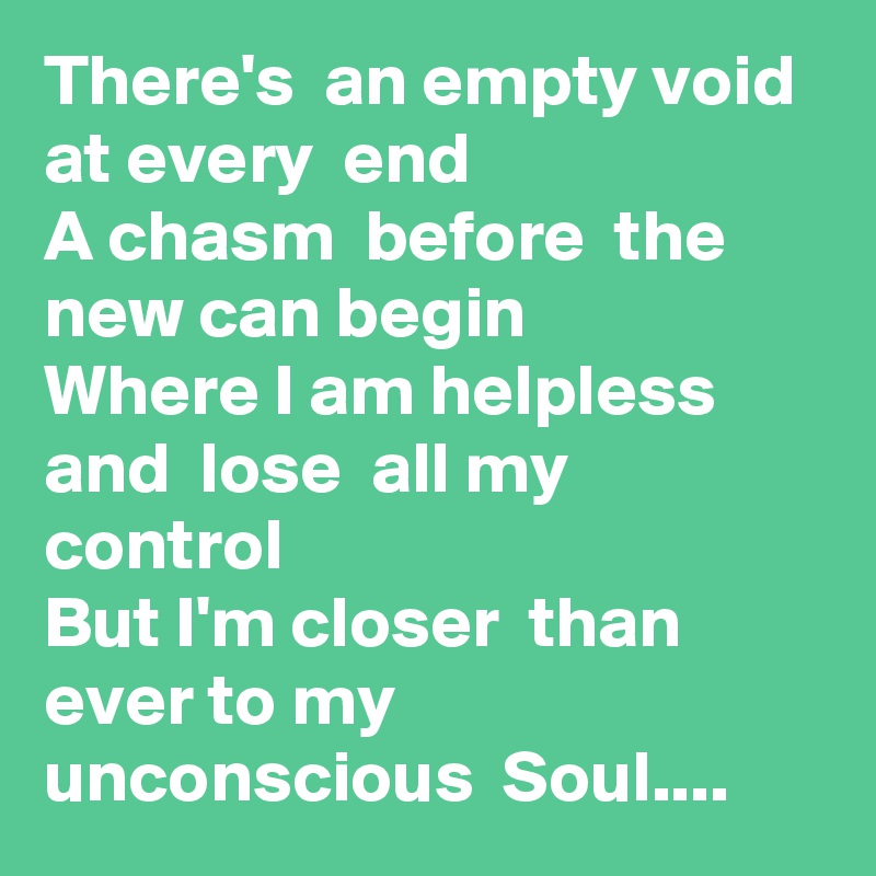 There's  an empty void  at every  end
A chasm  before  the  new can begin
Where I am helpless  and  lose  all my control 
But I'm closer  than  ever to my unconscious  Soul....