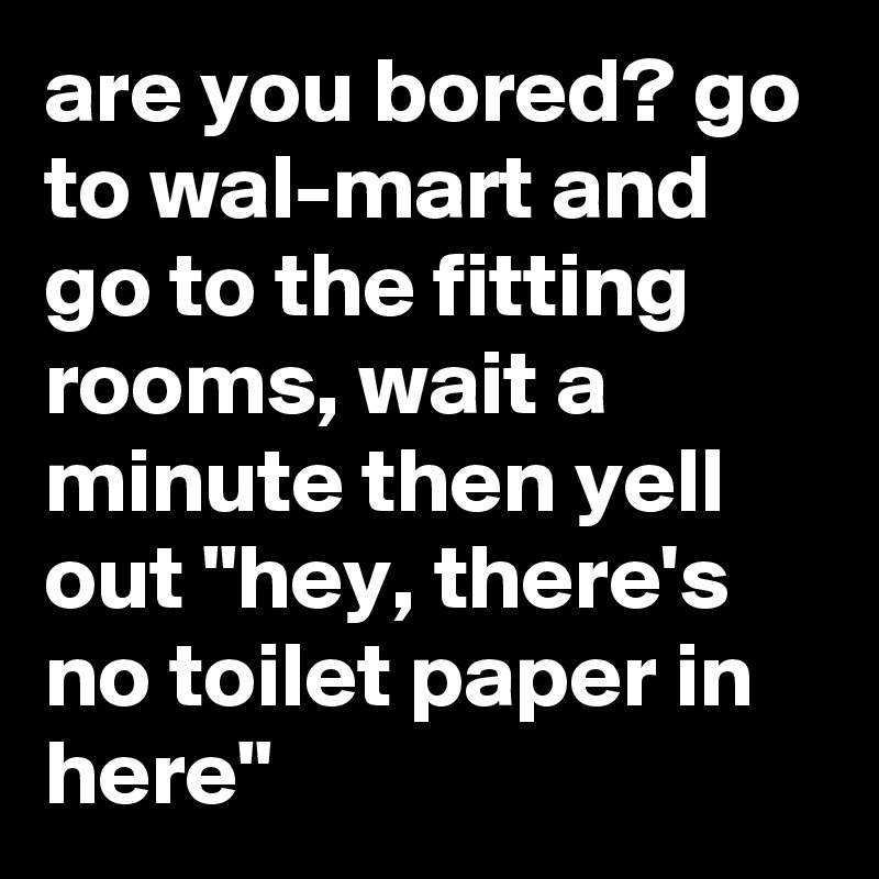 are you bored? go to wal-mart and go to the fitting rooms, wait a minute then yell out "hey, there's no toilet paper in here"