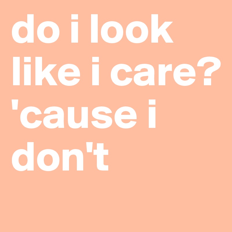 do i look like i care? 'cause i don't