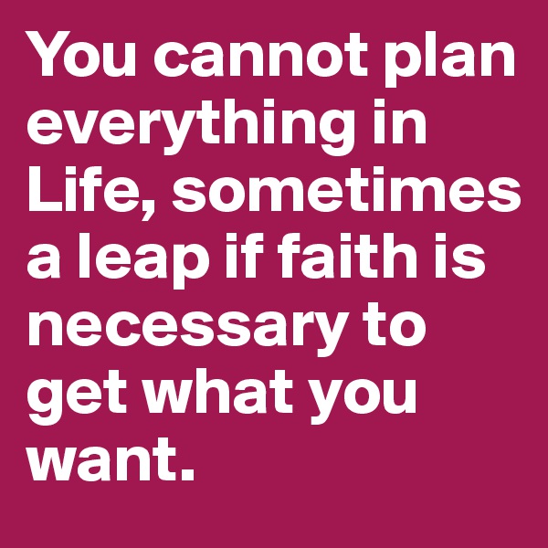 You cannot plan everything in Life, sometimes a leap if faith is necessary to get what you want.