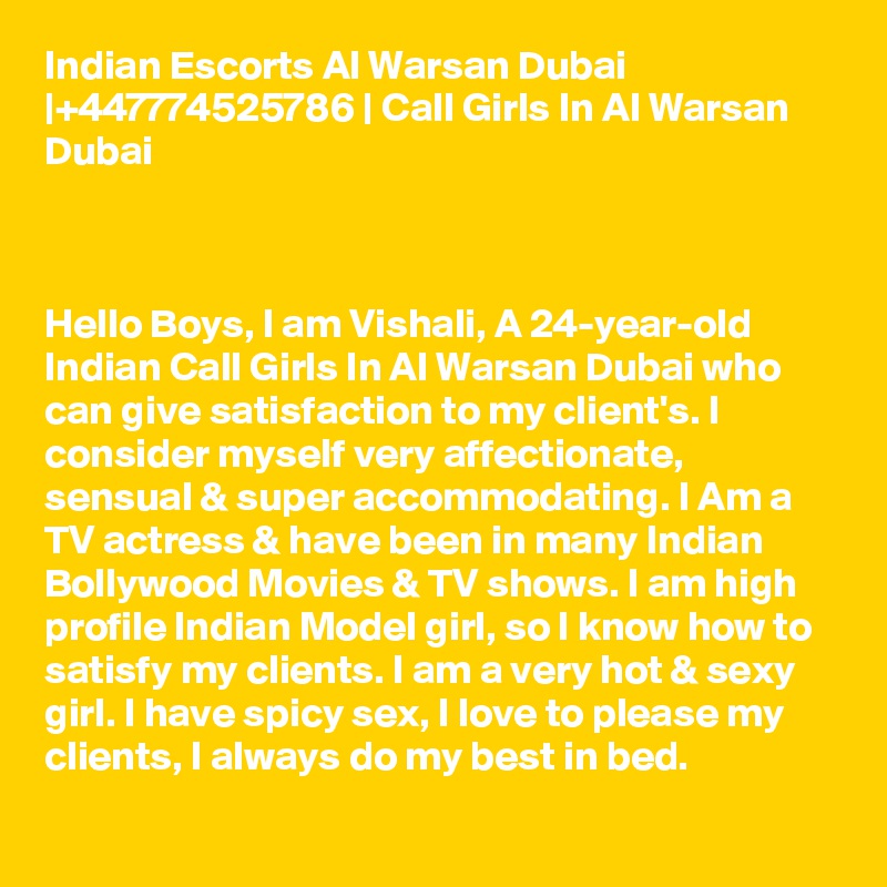 Indian Escorts Al Warsan Dubai |+447774525786 | Call Girls In Al Warsan Dubai



Hello Boys, I am Vishali, A 24-year-old Indian Call Girls In Al Warsan Dubai who can give satisfaction to my client's. I consider myself very affectionate, sensual & super accommodating. I Am a TV actress & have been in many Indian Bollywood Movies & TV shows. I am high profile Indian Model girl, so I know how to satisfy my clients. I am a very hot & sexy girl. I have spicy sex, I love to please my clients, I always do my best in bed.