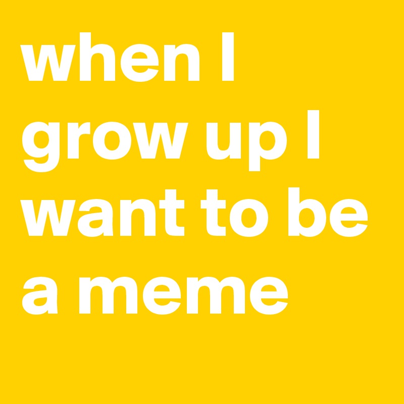 when I grow up I want to be a meme