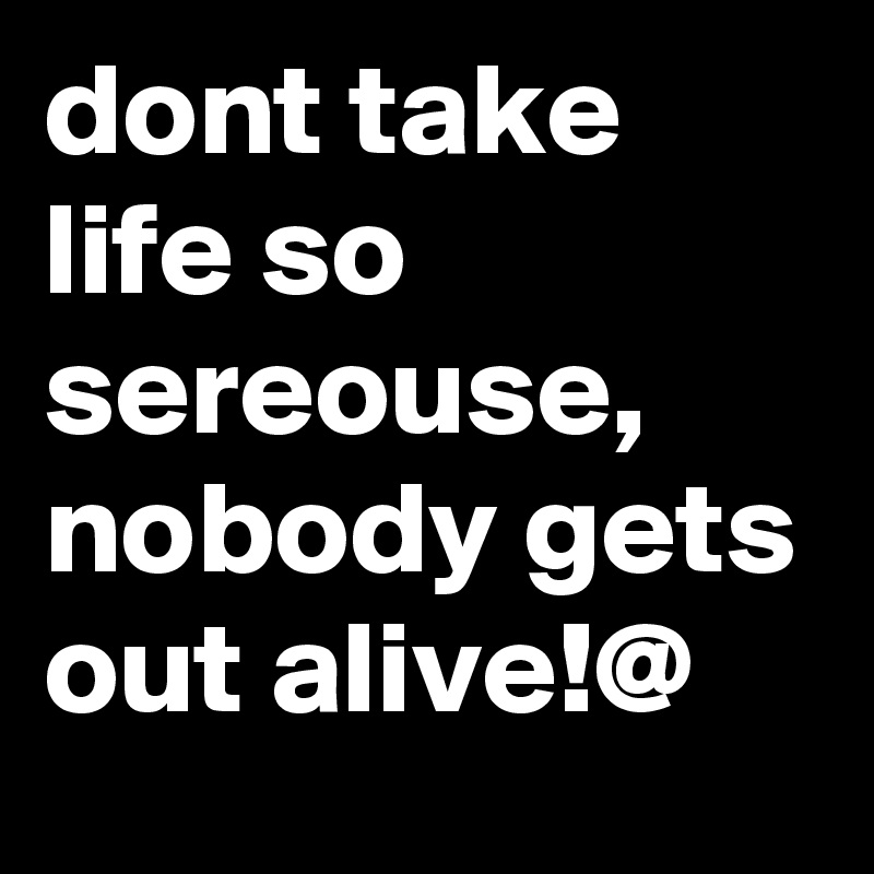 dont take life so sereouse, nobody gets out alive!@