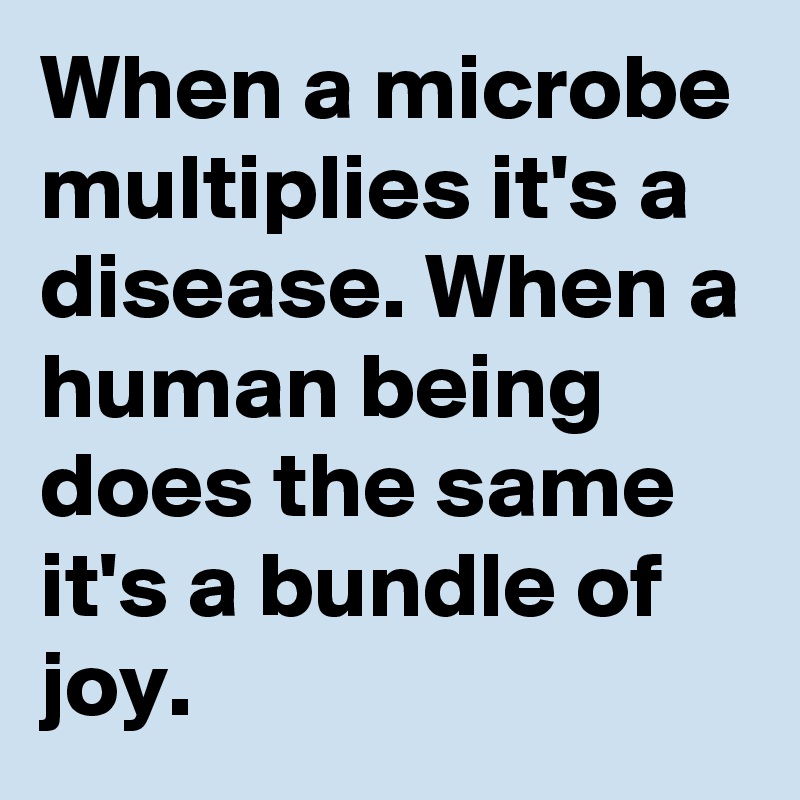 When a microbe multiplies it's a disease. When a human being does the same it's a bundle of joy. 
