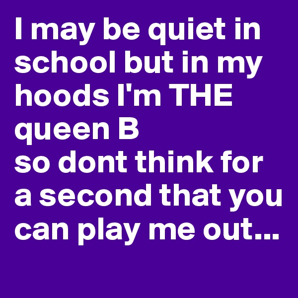 I may be quiet in school but in my hoods I'm THE queen B 
so dont think for a second that you can play me out...