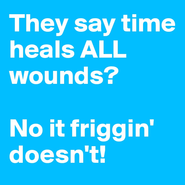 They say time heals ALL 
wounds?
 
No it friggin' doesn't!