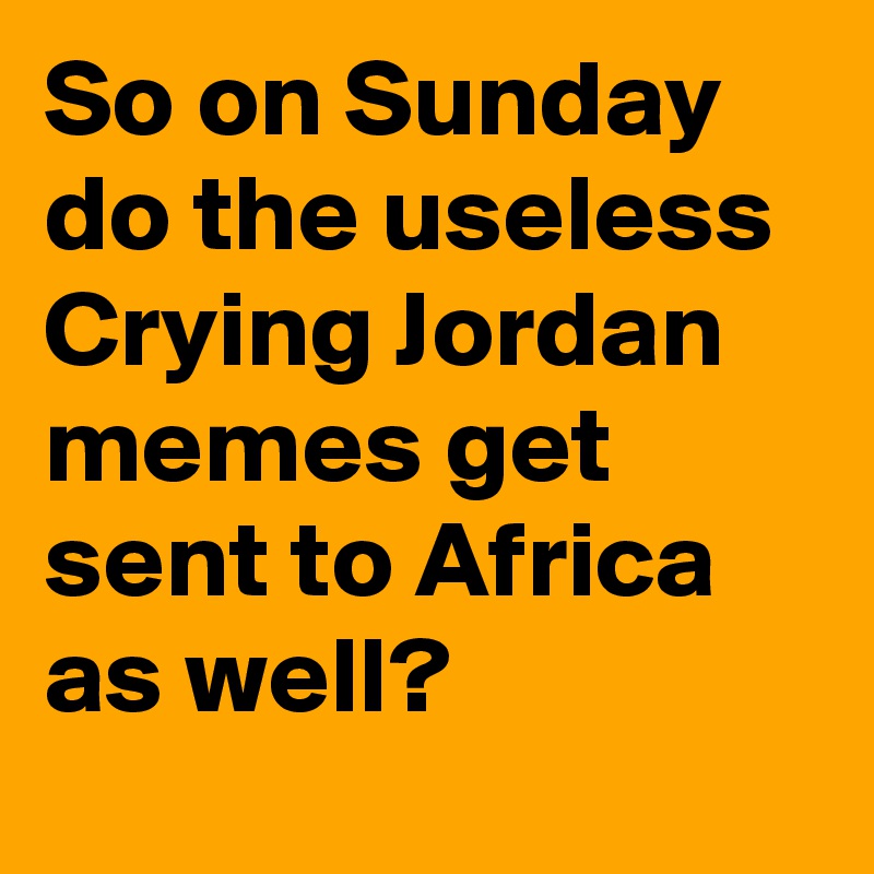 So on Sunday do the useless Crying Jordan memes get sent to Africa as well?