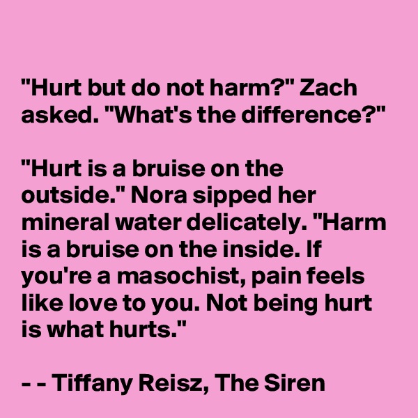 

"Hurt but do not harm?" Zach asked. "What's the difference?"

"Hurt is a bruise on the outside." Nora sipped her mineral water delicately. "Harm is a bruise on the inside. If you're a masochist, pain feels like love to you. Not being hurt is what hurts."

- - Tiffany Reisz, The Siren