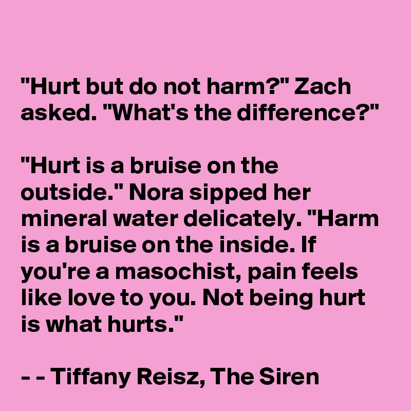 

"Hurt but do not harm?" Zach asked. "What's the difference?"

"Hurt is a bruise on the outside." Nora sipped her mineral water delicately. "Harm is a bruise on the inside. If you're a masochist, pain feels like love to you. Not being hurt is what hurts."

- - Tiffany Reisz, The Siren