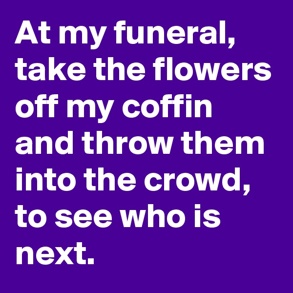 At my funeral, take the flowers off my coffin and throw them into the crowd, to see who is next.