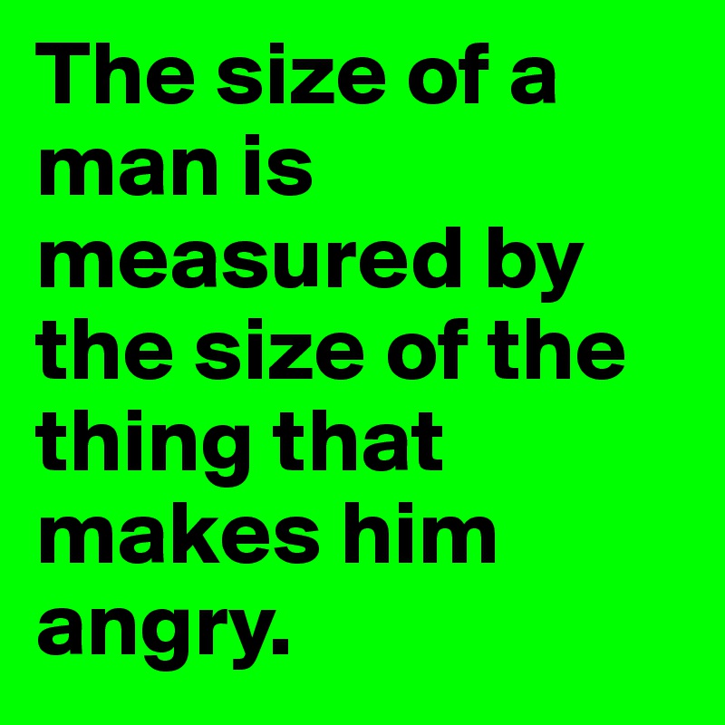 The size of a man is measured by the size of the thing that makes him angry.