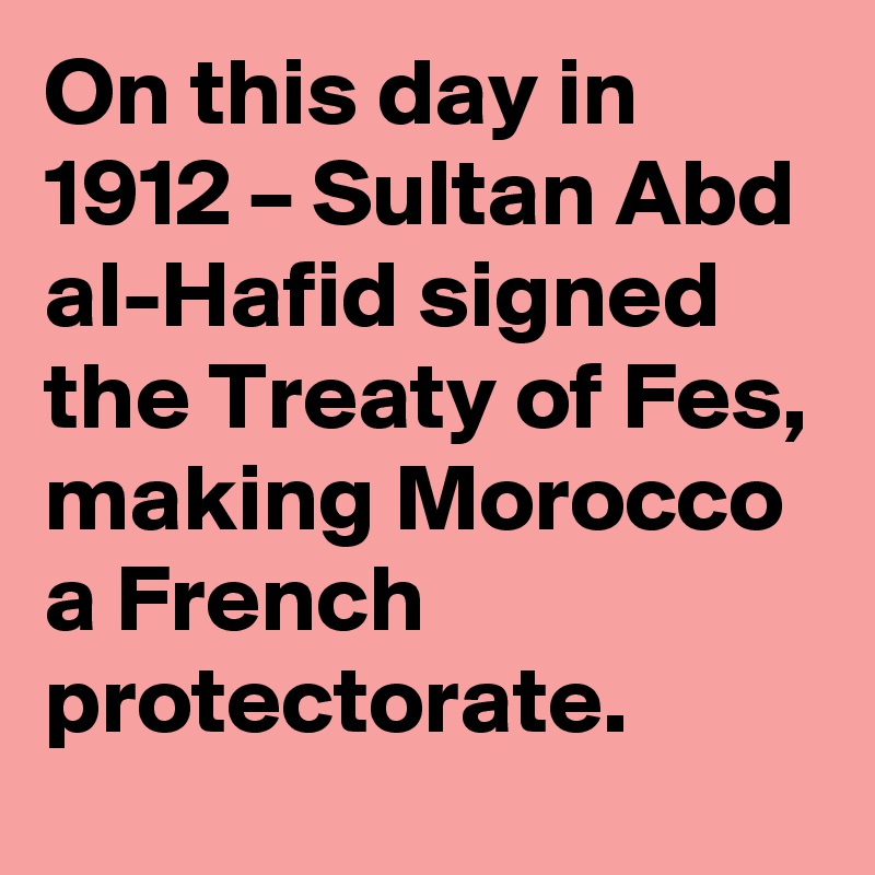 On this day in 1912 – Sultan Abd al-Hafid signed the Treaty of Fes, making Morocco a French protectorate.