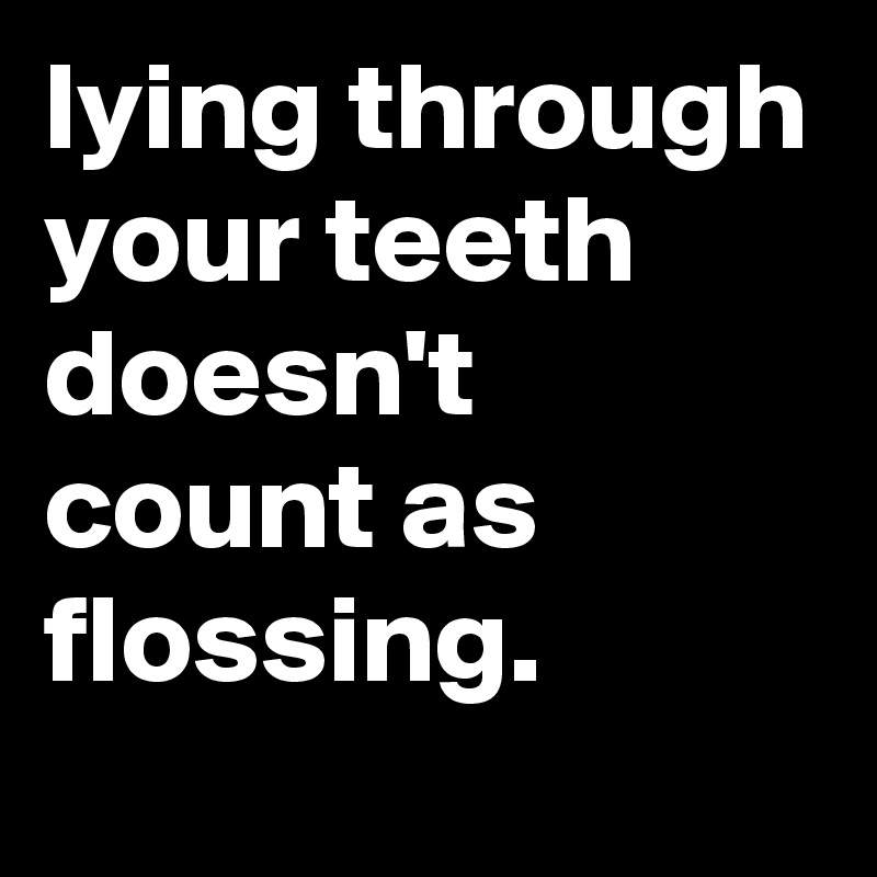 lying through your teeth doesn't count as flossing.