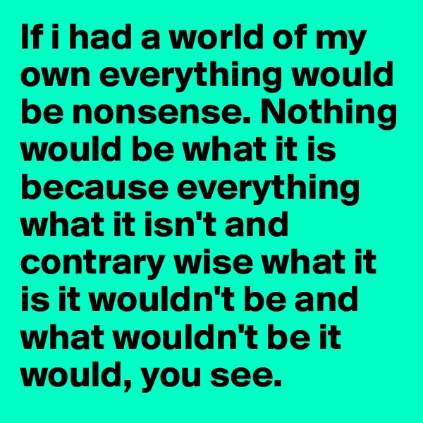 If i had a world of my own everything would be nonsense. Nothing would be what it is because everything what it isn't and contrary wise what it is it wouldn't be and what wouldn't be it would, you see.