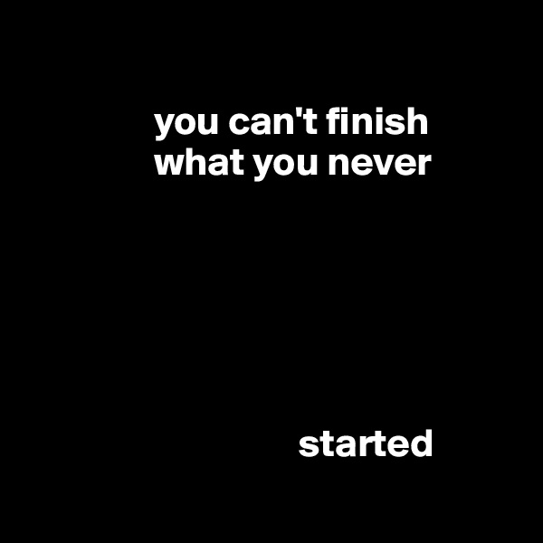 

                you can't finish    
                what you never     
  





                                  started
