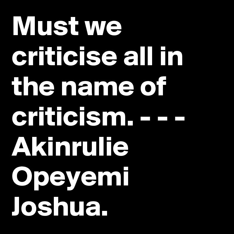 Must we criticise all in the name of criticism. - - - Akinrulie Opeyemi Joshua. 