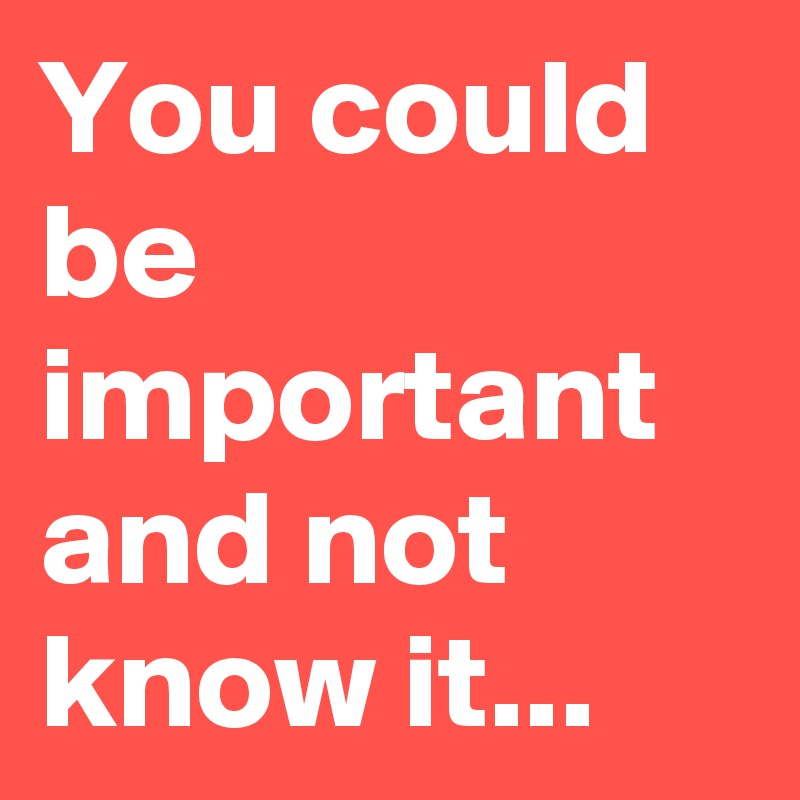 You could be important and not know it...