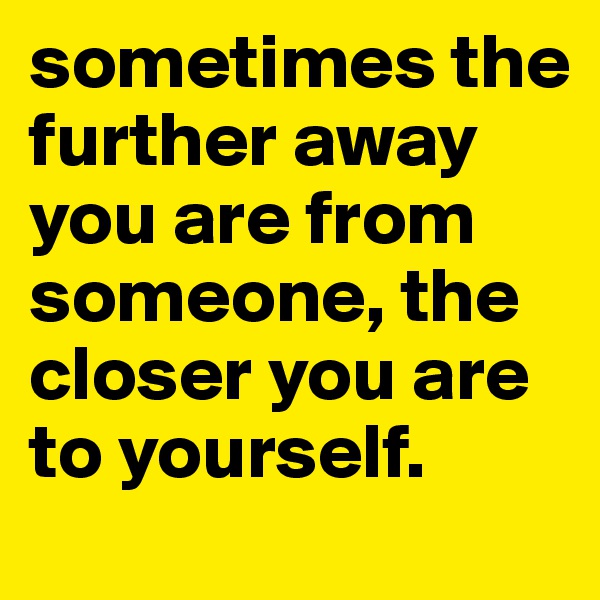 sometimes the further away you are from someone, the closer you are to yourself. 