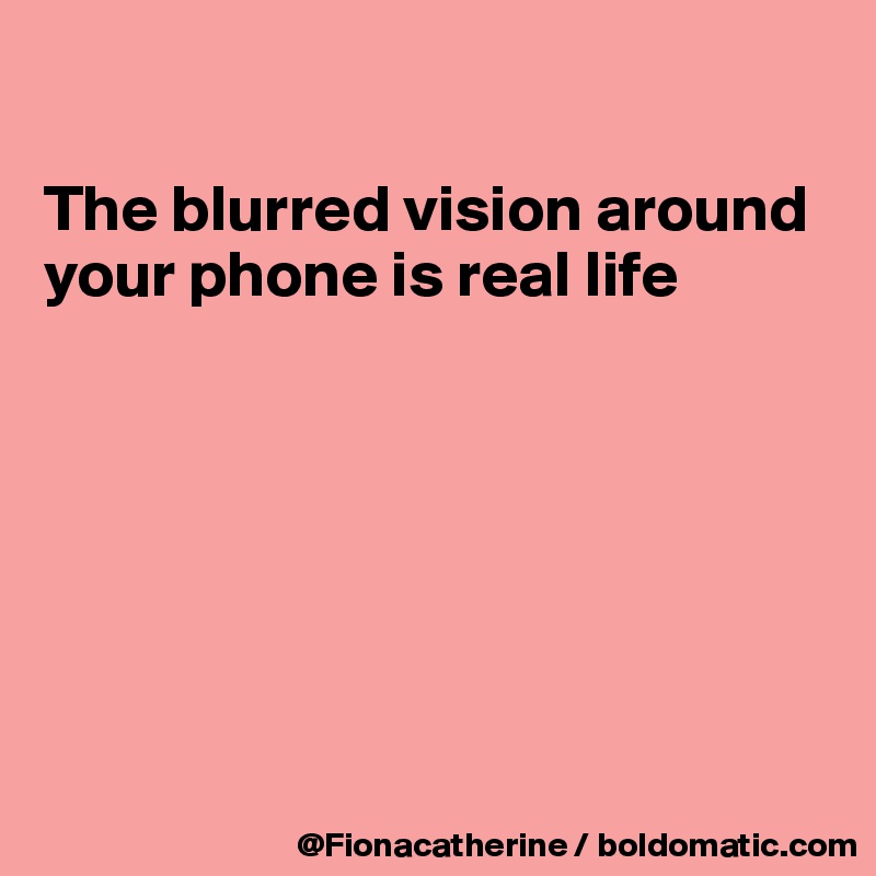 

The blurred vision around
your phone is real life







