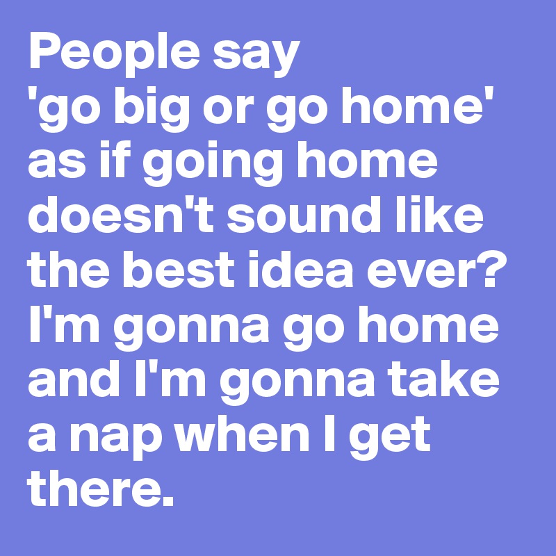 People say 
'go big or go home' as if going home doesn't sound like the best idea ever? I'm gonna go home and I'm gonna take a nap when I get there. 
