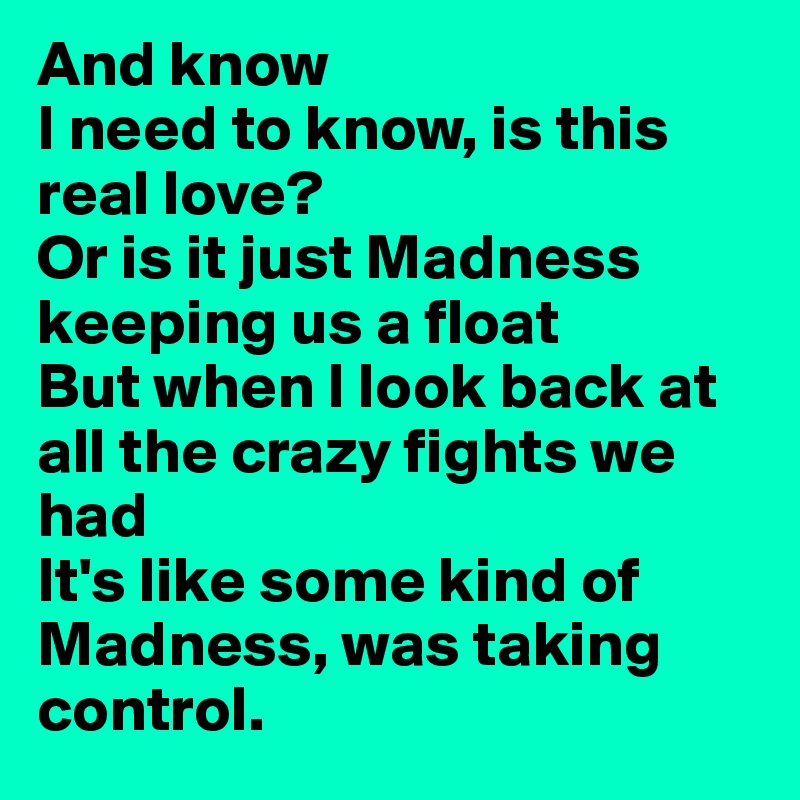 And know 
I need to know, is this real love? 
Or is it just Madness keeping us a float 
But when I look back at all the crazy fights we had 
It's like some kind of Madness, was taking control.