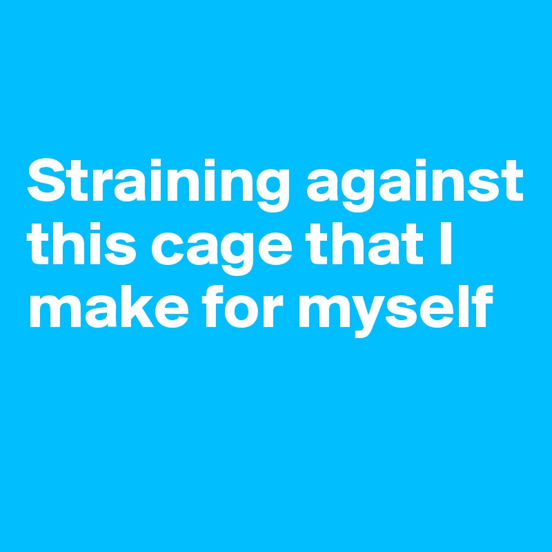 

Straining against this cage that I make for myself

