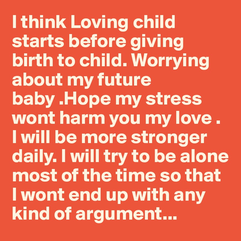 I think Loving child starts before giving birth to child. Worrying about my future baby .Hope my stress wont harm you my love . I will be more stronger daily. I will try to be alone most of the time so that I wont end up with any kind of argument...