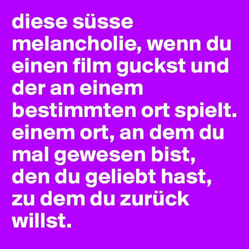 diese süsse melancholie, wenn du einen film guckst und der an einem bestimmten ort spielt.
einem ort, an dem du mal gewesen bist, den du geliebt hast, zu dem du zurück willst.