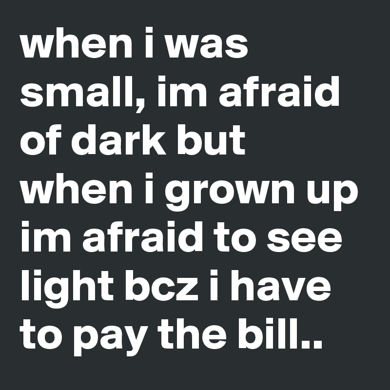 when i was small, im afraid of dark but when i grown up im afraid to see light bcz i have to pay the bill..