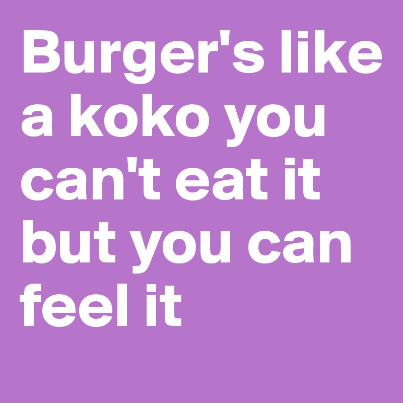 Burger's like a koko you can't eat it but you can feel it 