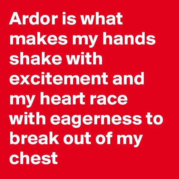 Ardor is what makes my hands shake with excitement and my heart race with eagerness to break out of my chest