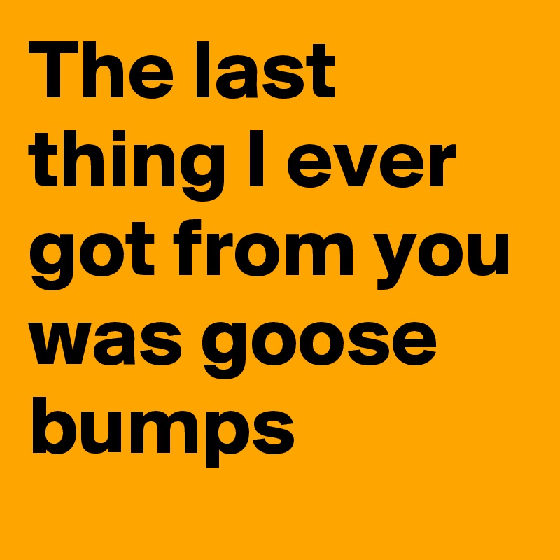 The last thing I ever got from you was goose bumps