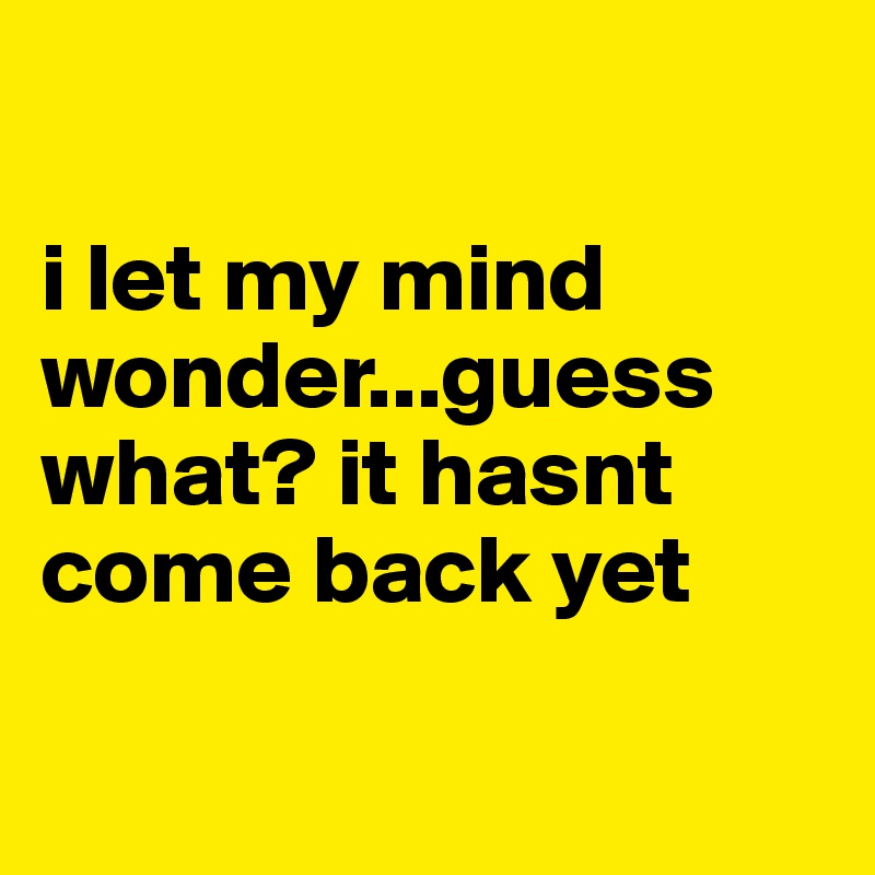 

i let my mind wonder...guess what? it hasnt come back yet 

