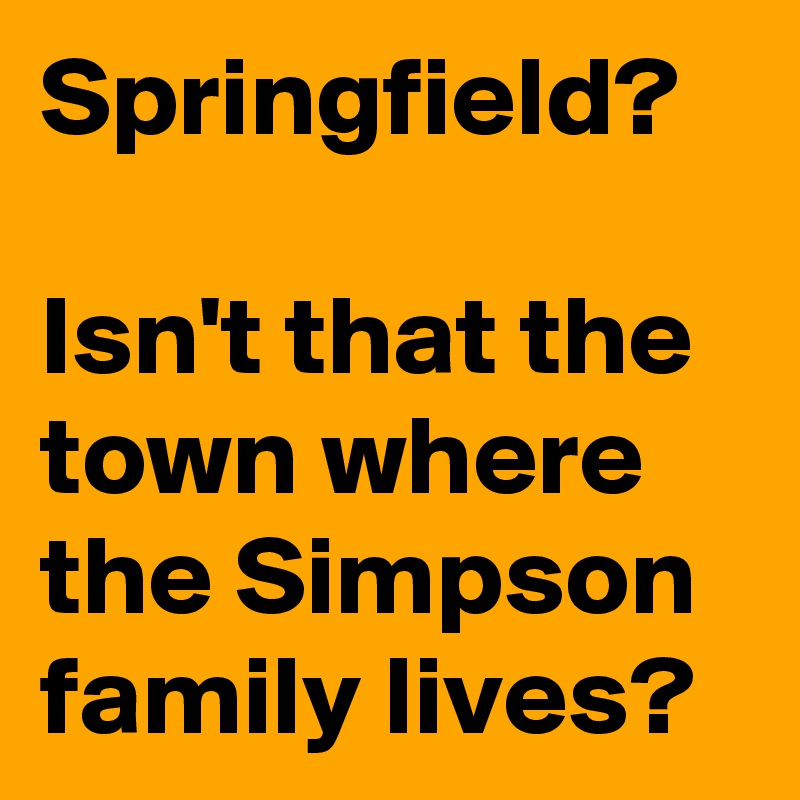 Springfield?

Isn't that the town where the Simpson family lives?