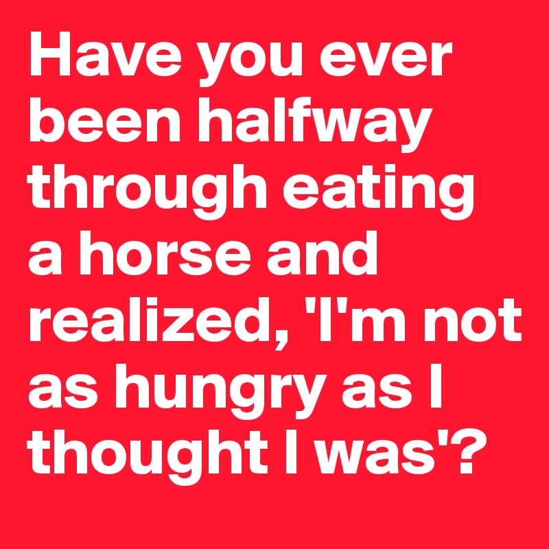 Have you ever been halfway through eating a horse and realized, 'I'm not as hungry as I thought I was'?