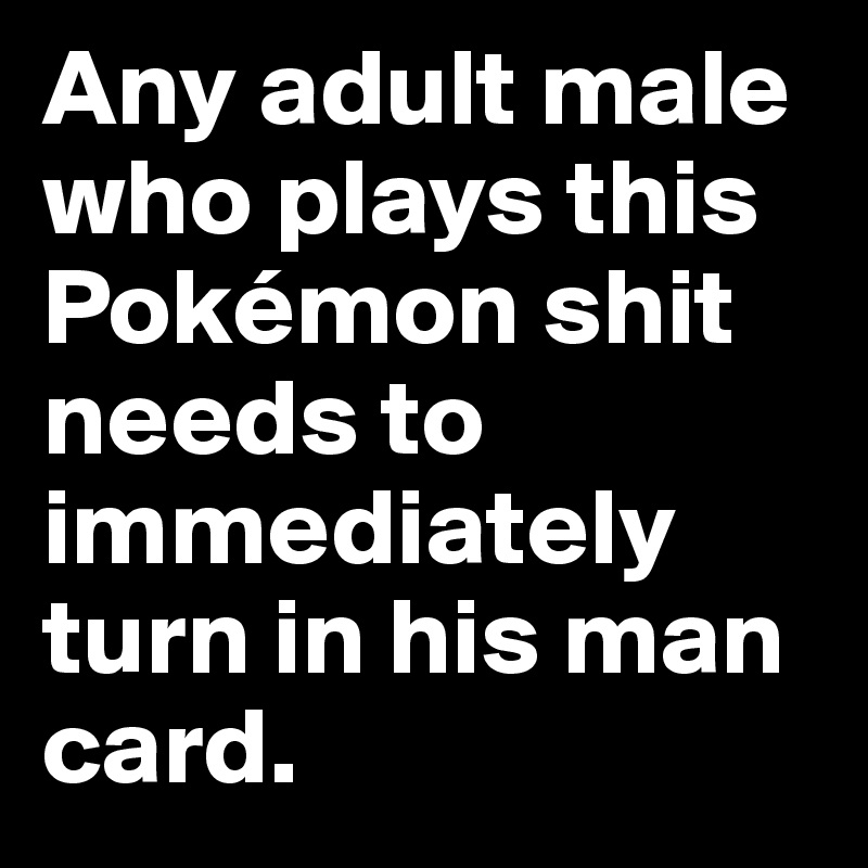 Any adult male who plays this Pokémon shit needs to immediately turn in his man card. 