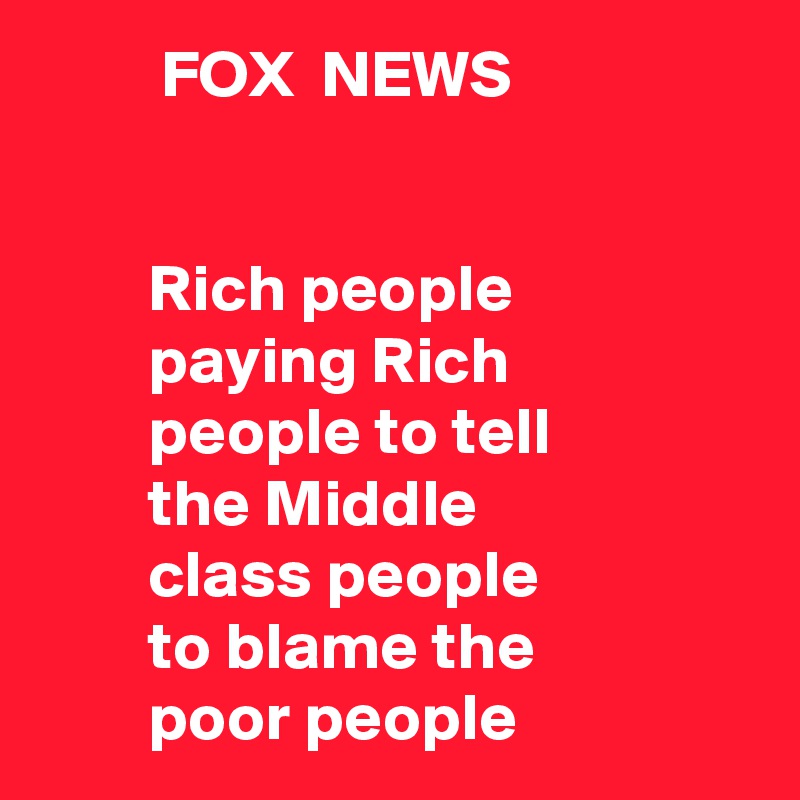          FOX  NEWS


        Rich people
        paying Rich
        people to tell
        the Middle 
        class people
        to blame the
        poor people
